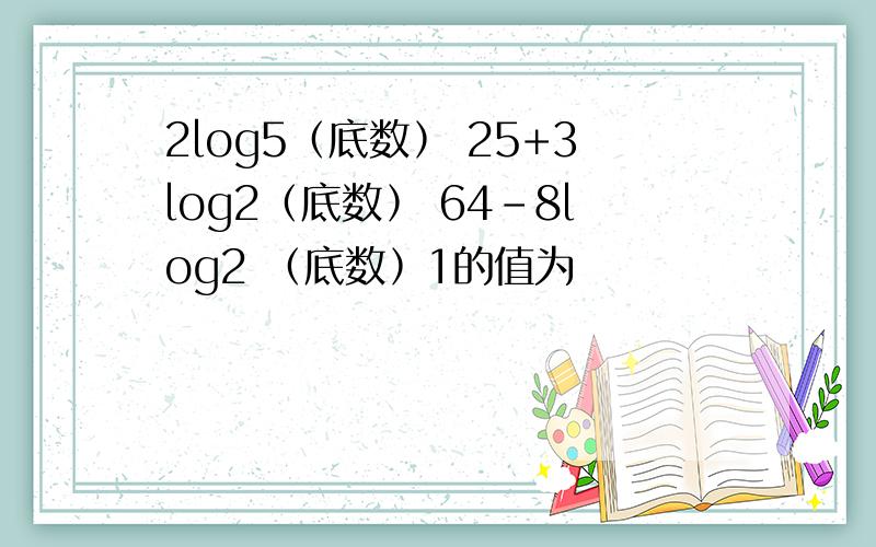 2log5﹙底数﹚ 25+3log2﹙底数﹚ 64-8log2 ﹙底数﹚1的值为