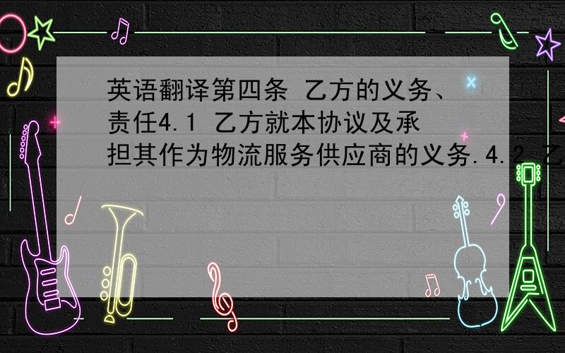 英语翻译第四条 乙方的义务、责任4.1 乙方就本协议及承担其作为物流服务供应商的义务.4.2 乙方保证自己具有提供物流服务的相关资质,可提供复印件给甲方留存.4.3 乙方有义务为甲方保守商