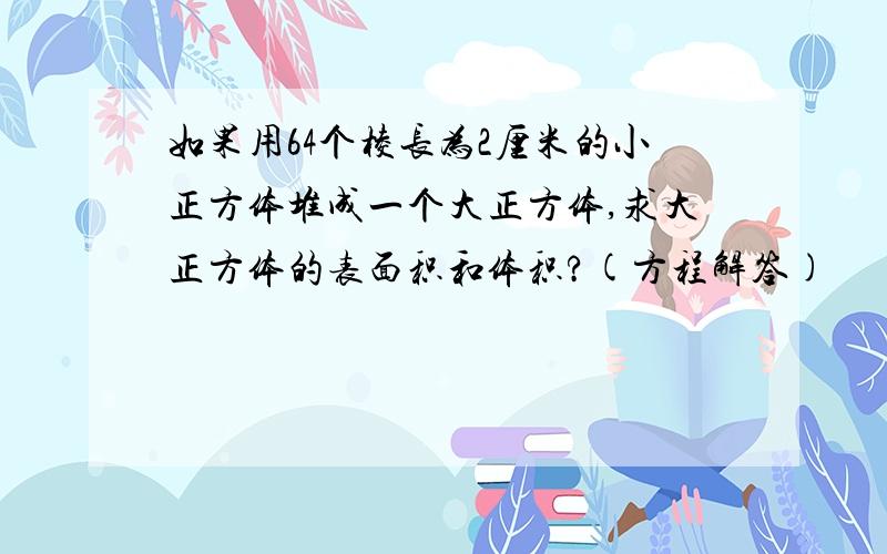 如果用64个棱长为2厘米的小正方体堆成一个大正方体,求大正方体的表面积和体积?(方程解答)