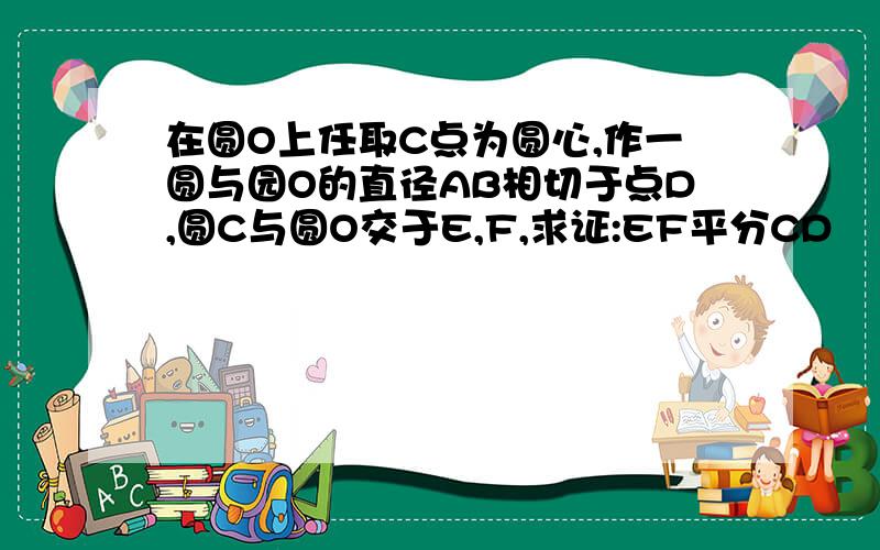 在圆O上任取C点为圆心,作一圆与园O的直径AB相切于点D,圆C与圆O交于E,F,求证:EF平分CD