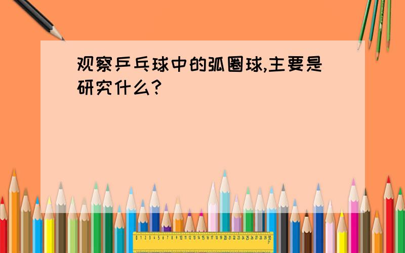 观察乒乓球中的弧圈球,主要是研究什么?