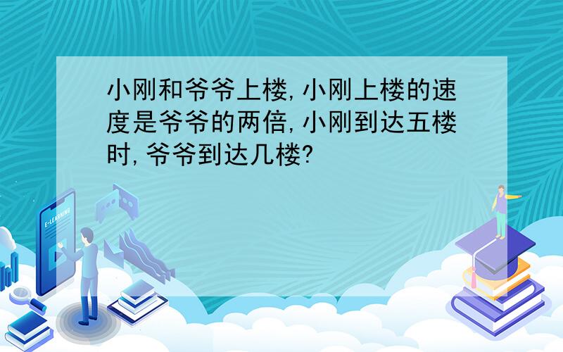 小刚和爷爷上楼,小刚上楼的速度是爷爷的两倍,小刚到达五楼时,爷爷到达几楼?