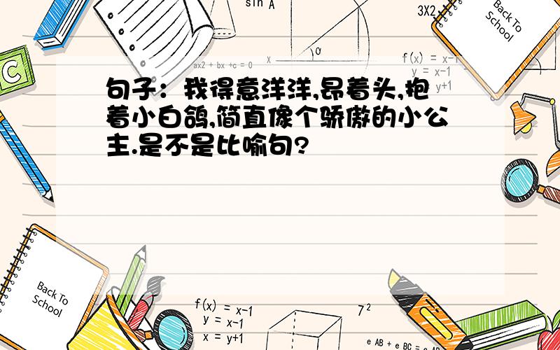 句子：我得意洋洋,昂着头,抱着小白鸽,简直像个骄傲的小公主.是不是比喻句?