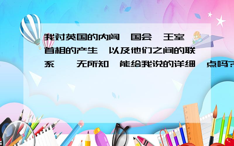 我对英国的内阁,国会,王室,首相的产生,以及他们之间的联系,一无所知,能给我说的详细一点吗?