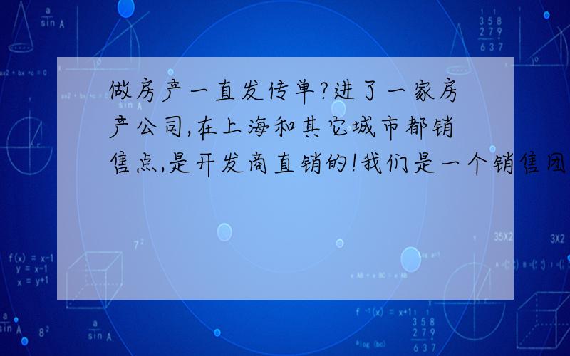 做房产一直发传单?进了一家房产公司,在上海和其它城市都销售点,是开发商直销的!我们是一个销售团队,一共没有30人,一个经理,几个主管.最低层的叫销使,我进去当然也是做销使,每天背几百