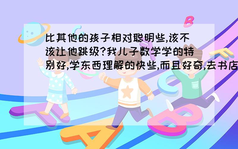 比其他的孩子相对聪明些,该不该让他跳级?我儿子数学学的特别好,学东西理解的快些,而且好奇,去书店喜欢看自然科幻的书,要么就是高一些年级的书,学会了和外面的小朋友炫耀,自尊很强,有