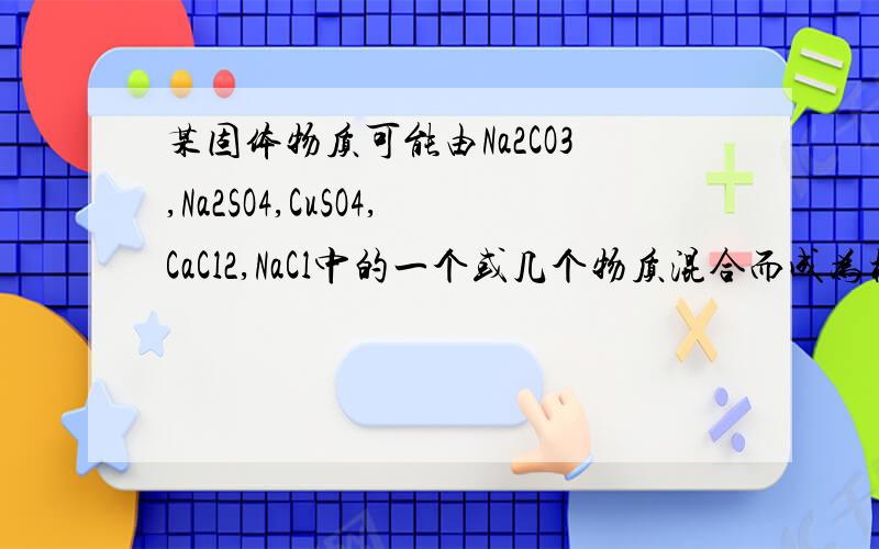 某固体物质可能由Na2CO3,Na2SO4,CuSO4,CaCl2,NaCl中的一个或几个物质混合而成为检验它们,做了以下实验①将固体混合物溶于水,搅拌后得到无色透明溶液；②往此溶液中滴加硝酸钡溶液,有白色沉淀