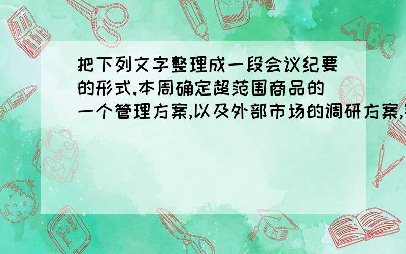 把下列文字整理成一段会议纪要的形式.本周确定超范围商品的一个管理方案,以及外部市场的调研方案,针对目前市场的经营情况一个是超范围商品经营,打乱了市场目前的定位.咱们现在对新