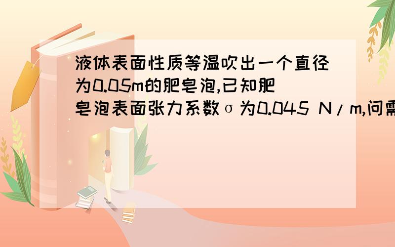 液体表面性质等温吹出一个直径为0.05m的肥皂泡,已知肥皂泡表面张力系数σ为0.045 N/m,问需要做多少功,肥皂泡内外压强差是多少?麻烦附带一点过程吧