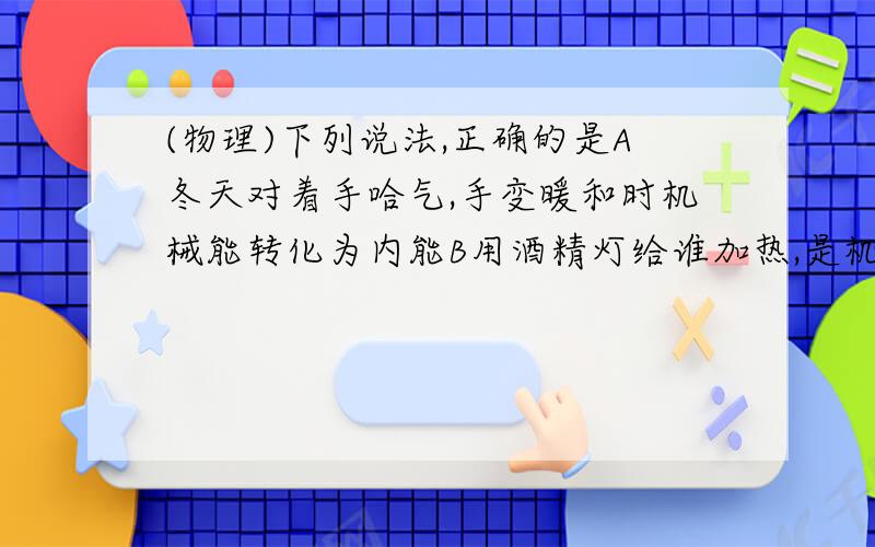 (物理)下列说法,正确的是A冬天对着手哈气,手变暖和时机械能转化为内能B用酒精灯给谁加热,是机械能转化为内能C洗澡时,用毛巾擦背,感觉后背热,是机械能转化为内能D滑冰时,冰刀和冰之间相