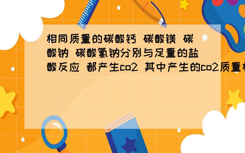 相同质量的碳酸钙 碳酸镁 碳酸钠 碳酸氢钠分别与足量的盐酸反应 都产生co2 其中产生的co2质量相同的是A 碳酸氢钠和碳酸镁 B 碳酸钙和碳酸钠 C碳酸钙和碳酸镁 D碳酸钠和碳酸氢钠