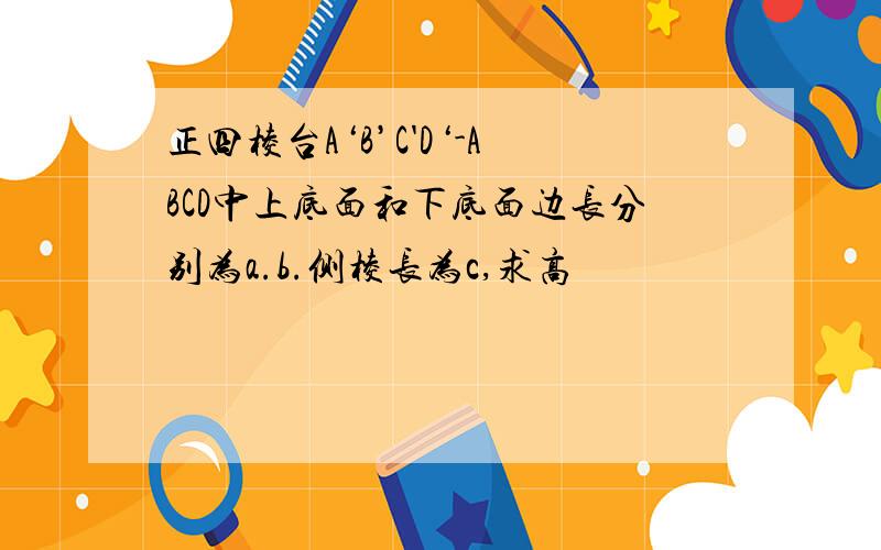 正四棱台A‘B’C'D‘-ABCD中上底面和下底面边长分别为a.b.侧棱长为c,求高