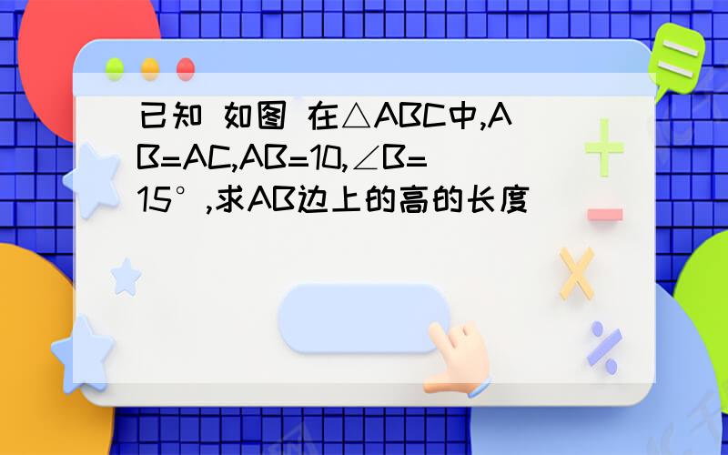 已知 如图 在△ABC中,AB=AC,AB=10,∠B=15°,求AB边上的高的长度