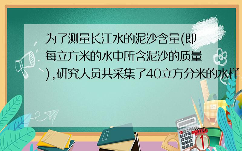 为了测量长江水的泥沙含量(即每立方米的水中所含泥沙的质量),研究人员共采集了40立方分米的水样,称得其总质量为40.56kg已知干燥泥沙的密度=2.4x(10的立方)kg/米立方,试求长江水中的泥沙含