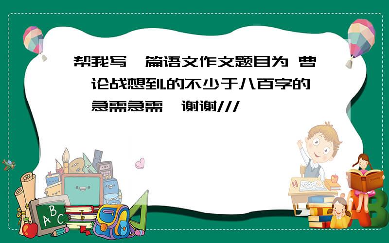 帮我写一篇语文作文题目为 曹刿论战想到.的不少于八百字的,急需急需,谢谢///