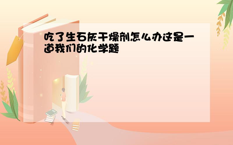 吃了生石灰干燥剂怎么办这是一道我们的化学题