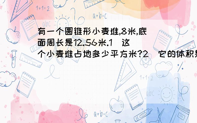 有一个圆锥形小麦堆,8米,底面周长是12.56米.1)这个小麦堆占地多少平方米?2)它的体积是多少有一个圆锥形小麦堆,8米,底面周长是12.56米.1)这个小麦堆占地多少平方米?2)它的体积是多少立方米?3)