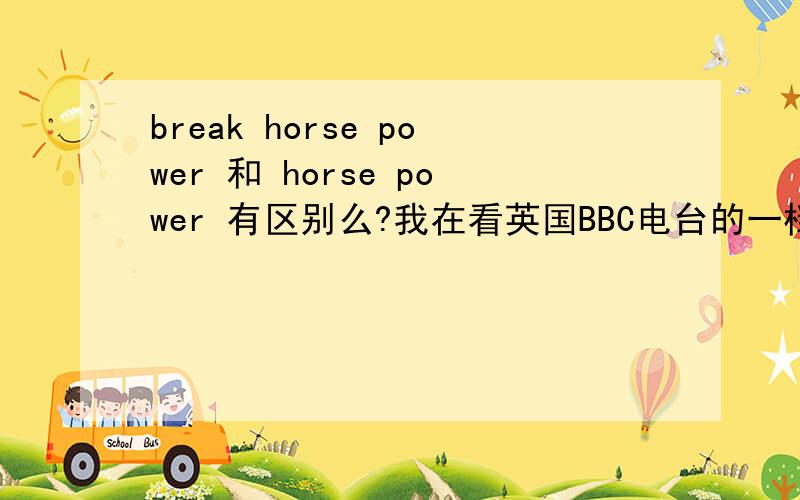 break horse power 和 horse power 有区别么?我在看英国BBC电台的一档汽车节目,名叫《TOP GEAR》,里面经常提到break horse power和horse power,我知道后者,是马力的意思.但是第一个也是马力的意思么?他们有