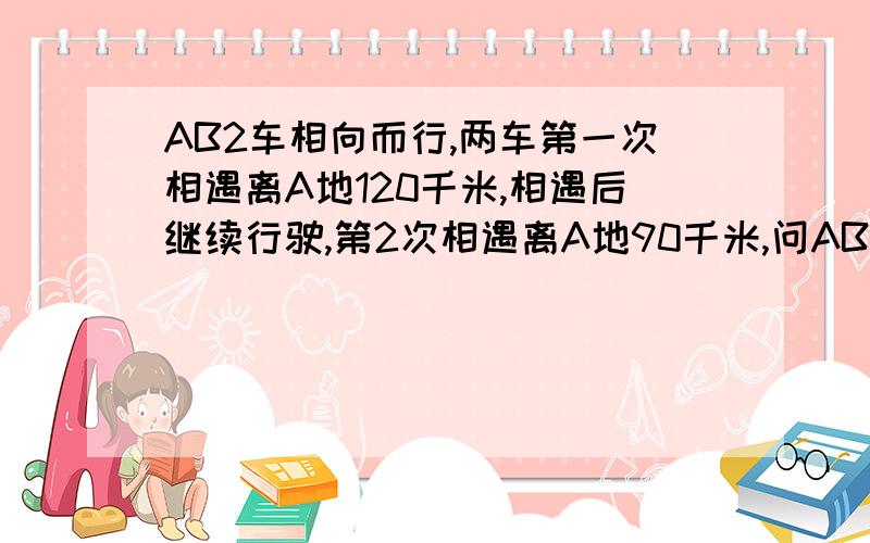 AB2车相向而行,两车第一次相遇离A地120千米,相遇后继续行驶,第2次相遇离A地90千米,问AB2地的距离?