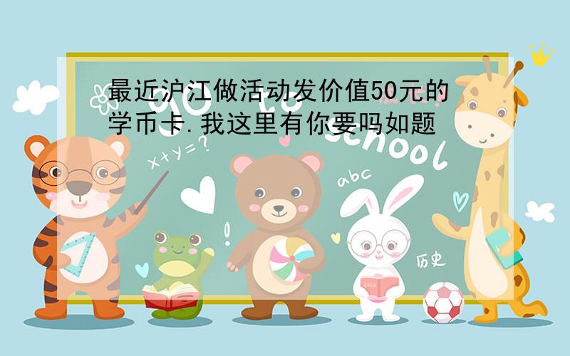 最近沪江做活动发价值50元的学币卡.我这里有你要吗如题