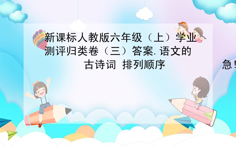 新课标人教版六年级（上）学业测评归类卷（三）答案.语文的       古诗词 排列顺序          急!1不用啦