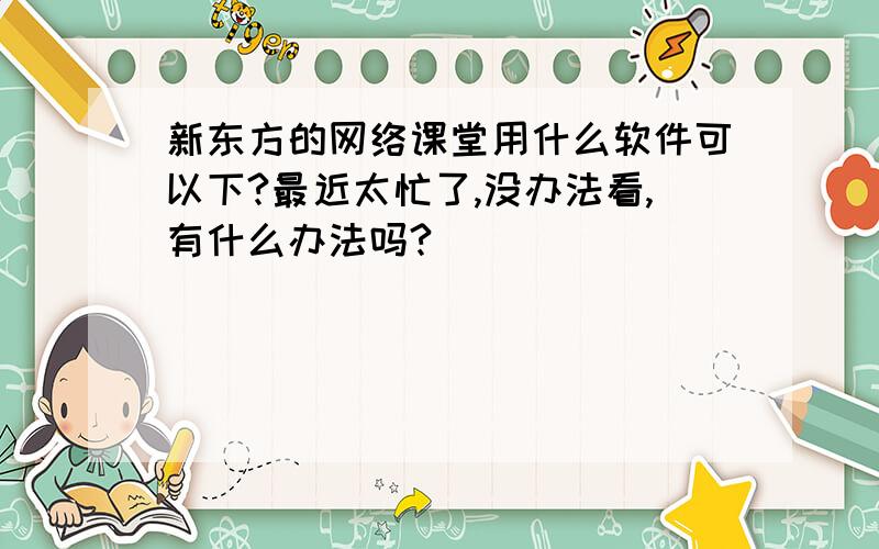 新东方的网络课堂用什么软件可以下?最近太忙了,没办法看,有什么办法吗?