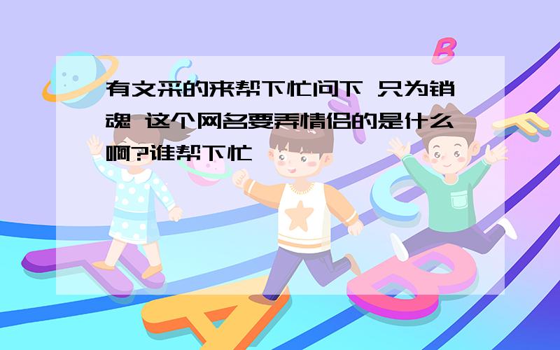 有文采的来帮下忙问下 只为销魂 这个网名要弄情侣的是什么啊?谁帮下忙