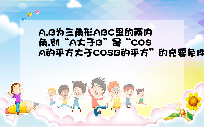 A,B为三角形ABC里的两内角,则“A大于B”是“COSA的平方大于COSB的平方”的充要条件吗?为什么