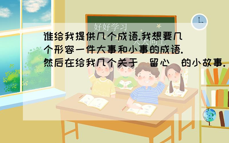 谁给我提供几个成语.我想要几个形容一件大事和小事的成语.然后在给我几个关于（留心）的小故事.（留心：就是留意身边的点点滴滴的小事或大事）我想要几个形容一件大事和小事的成语.