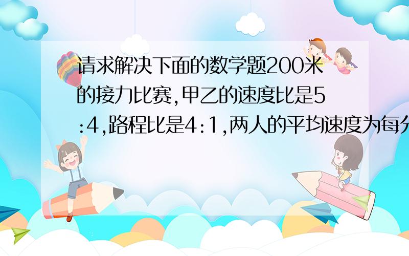 请求解决下面的数学题200米的接力比赛,甲乙的速度比是5:4,路程比是4:1,两人的平均速度为每分钟240米.求甲乙二人原来的平均速度各是多少?