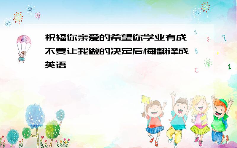 祝福你亲爱的希望你学业有成,不要让我做的决定后悔!翻译成英语