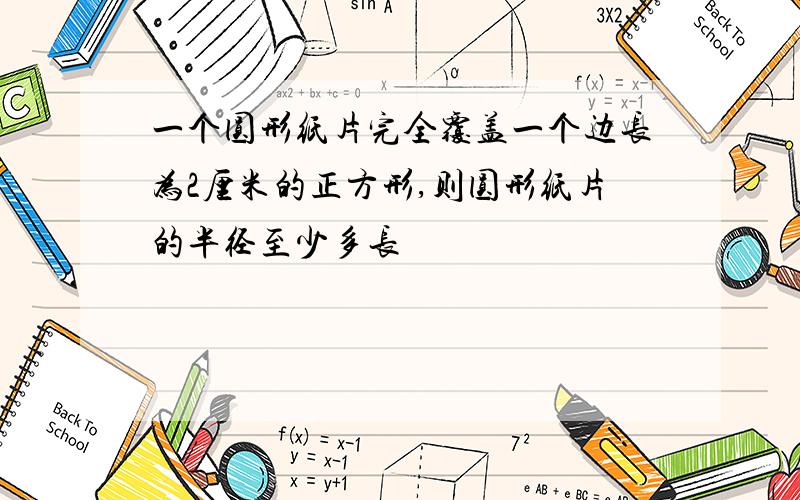 一个圆形纸片完全覆盖一个边长为2厘米的正方形,则圆形纸片的半径至少多长