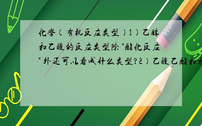 化学（有机反应类型）1）乙醇和乙酸的反应类型除“酯化反应”外还可以看成什么类型?2）乙酸乙酯和水的反应除“水解反应”外还可以看成什么类型?