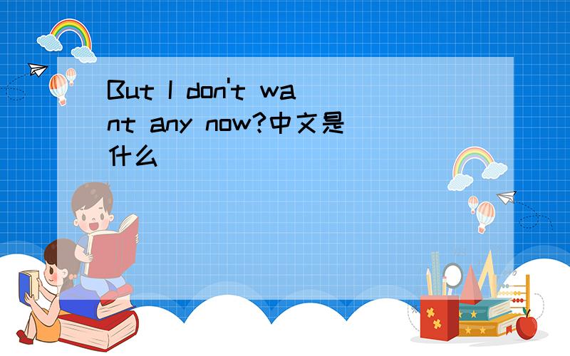 But I don't want any now?中文是什么