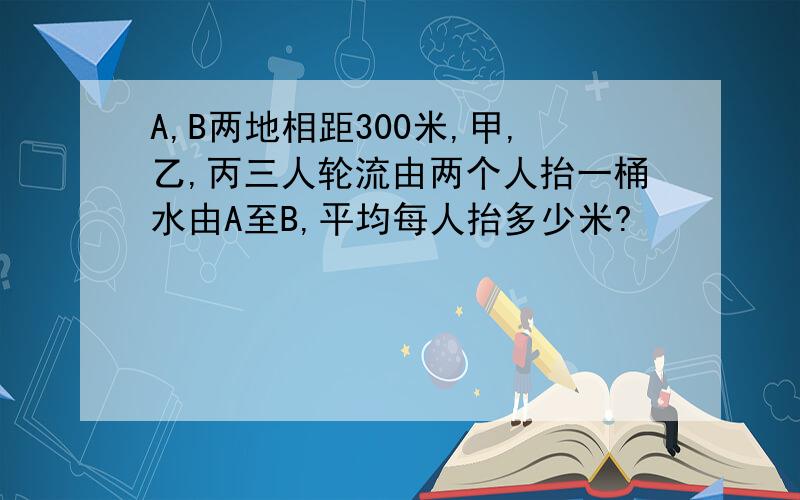 A,B两地相距300米,甲,乙,丙三人轮流由两个人抬一桶水由A至B,平均每人抬多少米?