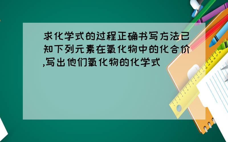 求化学式的过程正确书写方法已知下列元素在氧化物中的化合价,写出他们氧化物的化学式