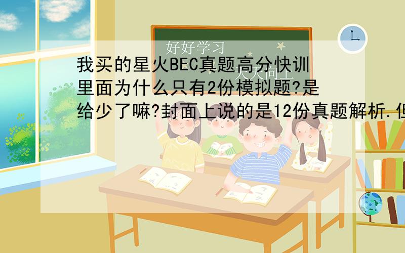 我买的星火BEC真题高分快训里面为什么只有2份模拟题?是给少了嘛?封面上说的是12份真题解析.但里面没有题,只有解析...希望各位考BEC的同学们帮我接一下货.谢啦.如果没有合适的答案问题自