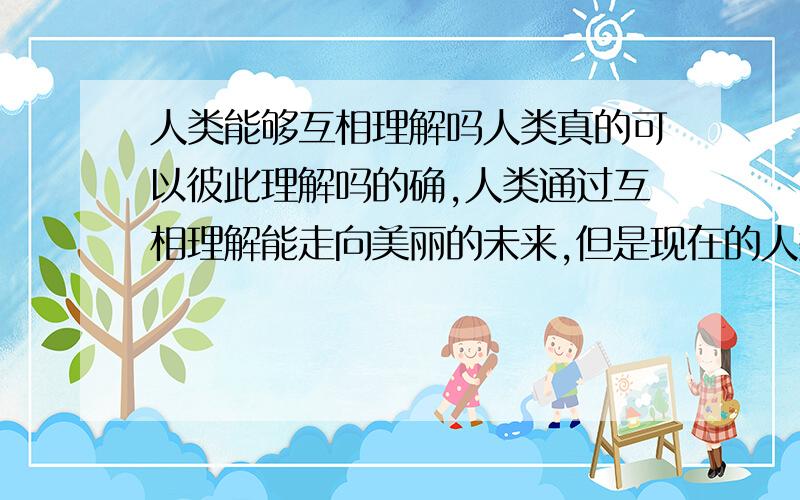 人类能够互相理解吗人类真的可以彼此理解吗的确,人类通过互相理解能走向美丽的未来,但是现在的人类是否能做到.贪婪,自私,谋利等,为了自己的利益出卖别人,互相理解好难,