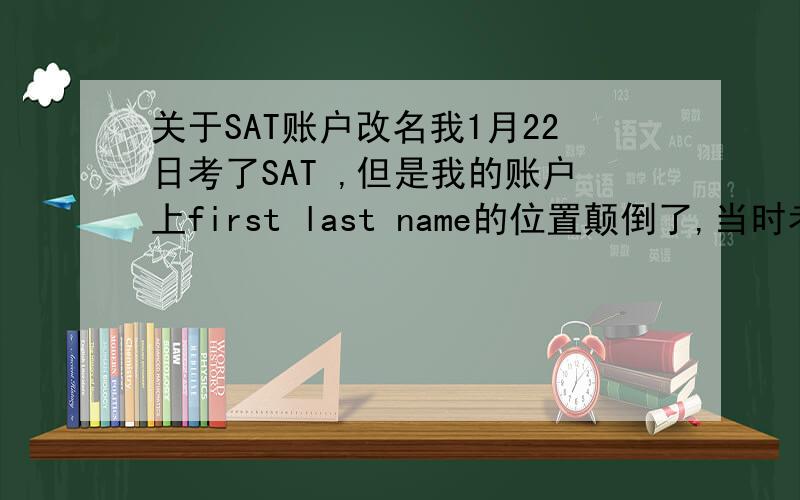 关于SAT账户改名我1月22日考了SAT ,但是我的账户上first last name的位置颠倒了,当时考试时没问题,我解释过了.为了对照已经错误的信息,我在考卷上也是按照已经错了的信息写的.如果我打电话去