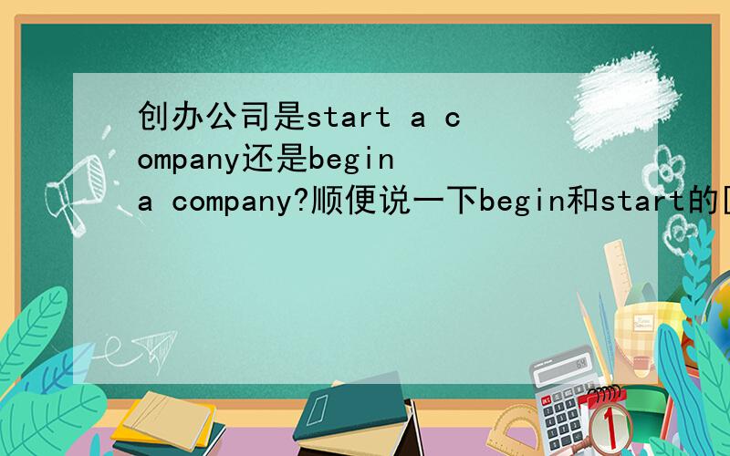 创办公司是start a company还是begin a company?顺便说一下begin和start的区别