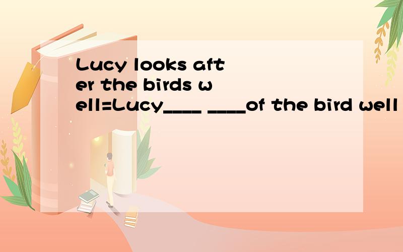 Lucy looks after the birds well=Lucy____ ____of the bird well