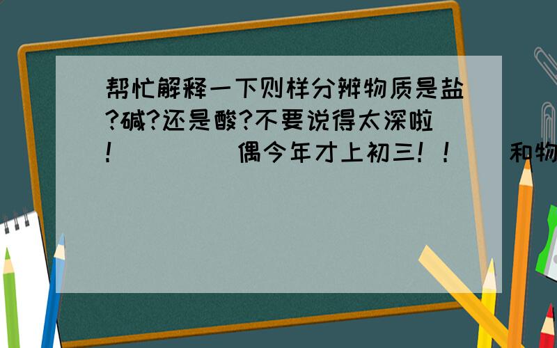 帮忙解释一下则样分辨物质是盐?碱?还是酸?不要说得太深啦！        偶今年才上初三！！   和物质本身的性质有关吗？？？