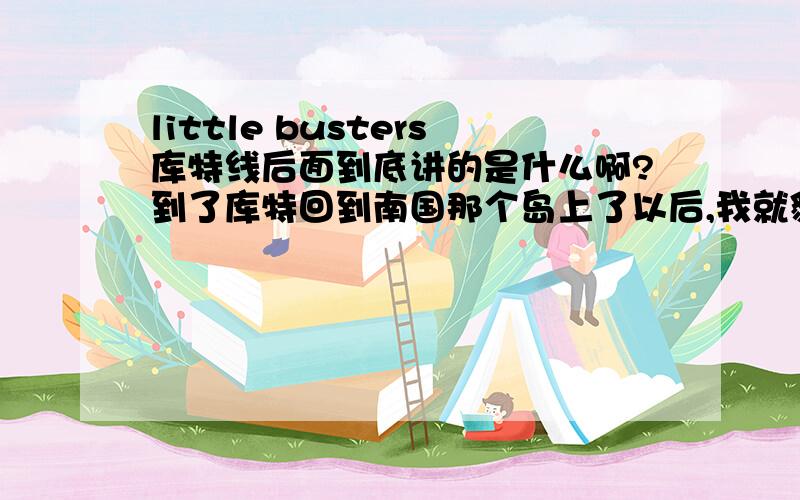 little busters库特线后面到底讲的是什么啊?到了库特回到南国那个岛上了以后,我就貌似不是很清楚讲的是什么了……哪位大大能详细的告诉我一下啊?还有库特究竟是谁啊?她有啥背景木有啊?那