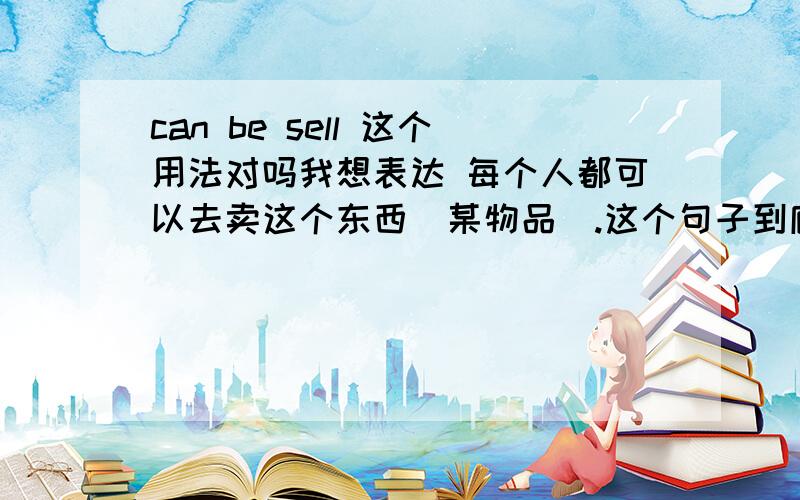 can be sell 这个用法对吗我想表达 每个人都可以去卖这个东西（某物品）.这个句子到底怎么说才是对的呢