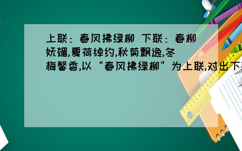 上联：春风拂绿柳 下联：春柳妩媚,夏荷绰约,秋菊飘逸,冬梅馨香,以“春风拂绿柳”为上联,对出下联