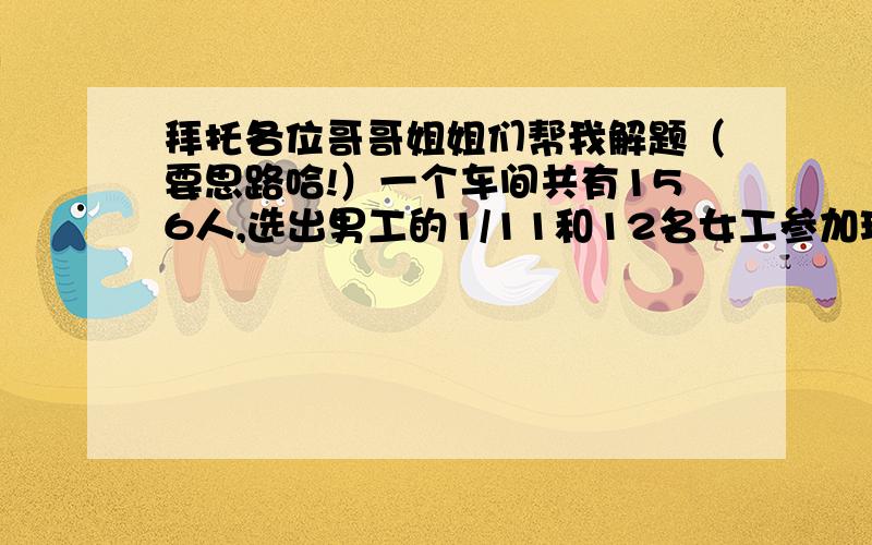 拜托各位哥哥姐姐们帮我解题（要思路哈!）一个车间共有156人,选出男工的1/11和12名女工参加环保知识竞赛,剩下的男工是女工的2倍,求男、女工各有多少人?