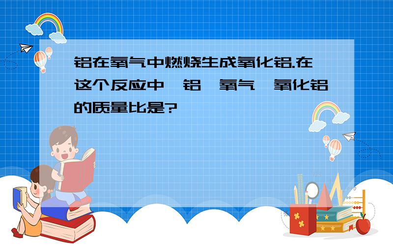 铝在氧气中燃烧生成氧化铝.在这个反应中,铝、氧气、氧化铝的质量比是?