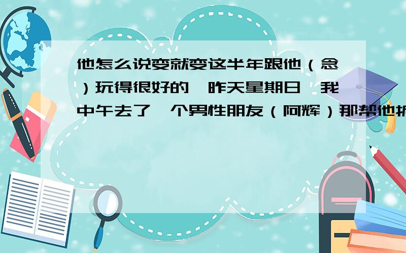 他怎么说变就变这半年跟他（念）玩得很好的,昨天星期日,我中午去了一个男性朋友（阿辉）那帮他拆房子,因为他们那河涌整治,政府说要拆,当时那个念给电话我,问我在哪?我说在那个男性朋