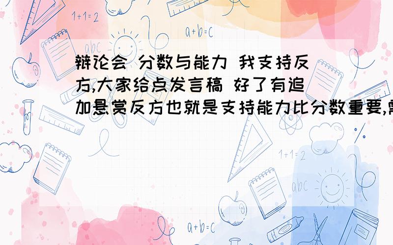 辩论会 分数与能力 我支持反方,大家给点发言稿 好了有追加悬赏反方也就是支持能力比分数重要,需要一些事实论据除了爱因斯坦什么的还有什么例子?道理论据有哪些?