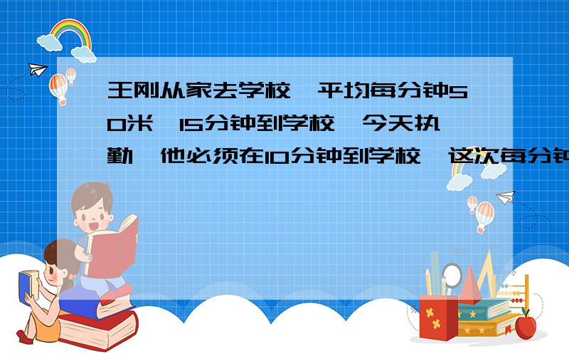 王刚从家去学校,平均每分钟50米,15分钟到学校,今天执勤,他必须在10分钟到学校,这次每分钟至少多少米（比例